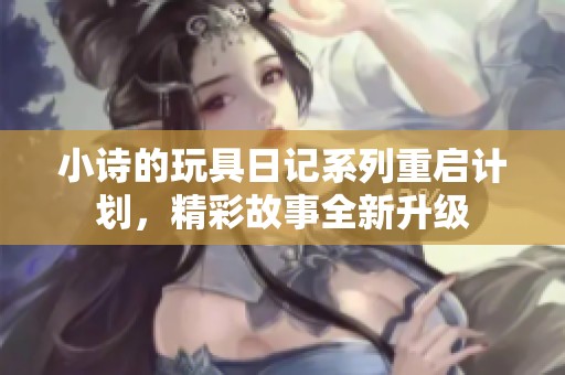 小诗的玩具日记系列重启计划，精彩故事全新升级