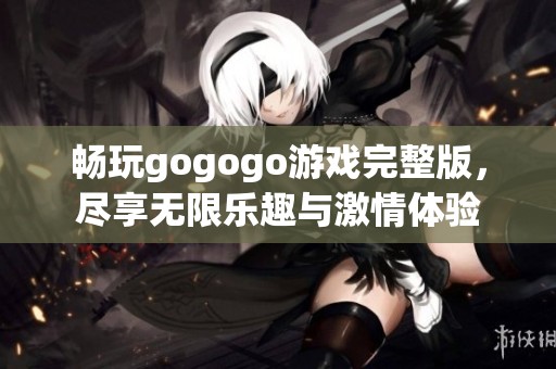 畅玩gogogo游戏完整版，尽享无限乐趣与激情体验