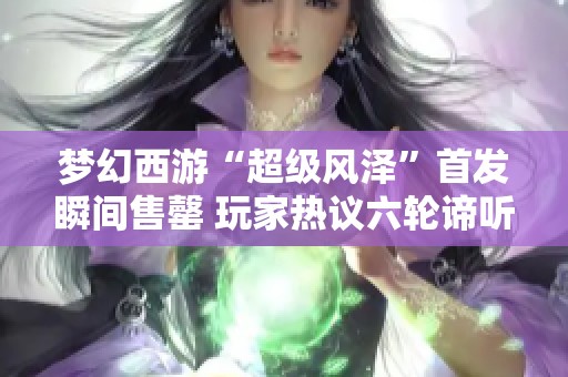 梦幻西游“超级风泽”首发瞬间售罄 玩家热议六轮谛听合成攻略