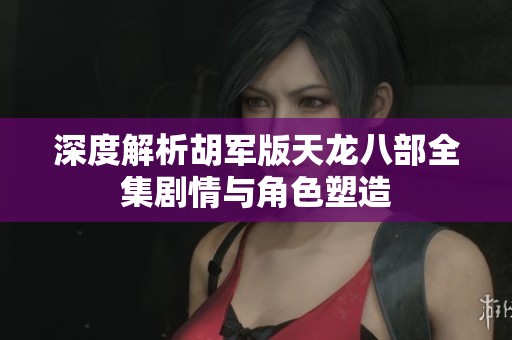 深度解析胡军版天龙八部全集剧情与角色塑造