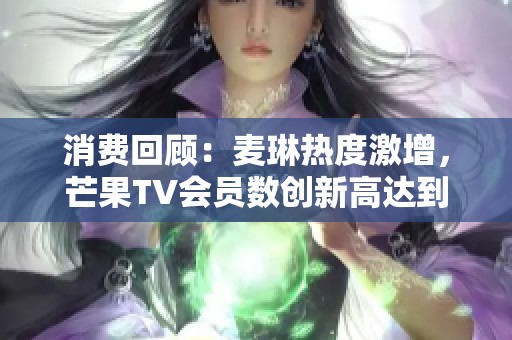 消费回顾：麦琳热度激增，芒果TV会员数创新高达到7171万