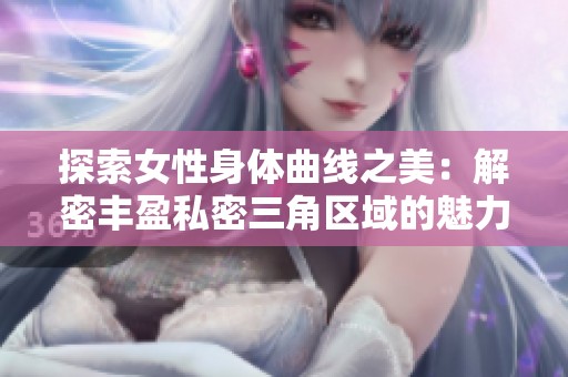 探索女性身体曲线之美：解密丰盈私密三角区域的魅力与关怀