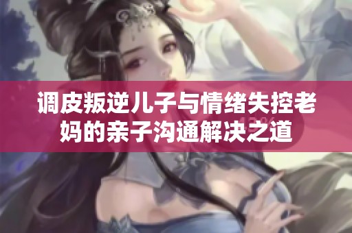 调皮叛逆儿子与情绪失控老妈的亲子沟通解决之道