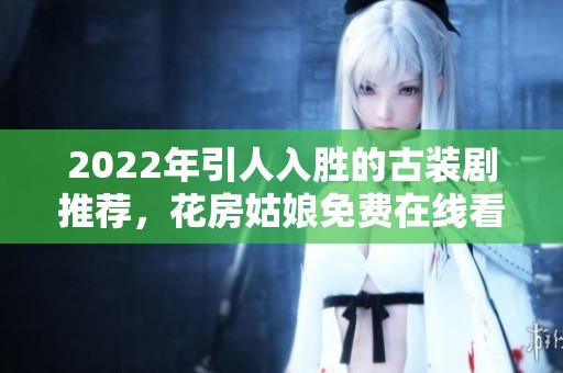 2022年引人入胜的古装剧推荐，花房姑娘免费在线看尽享精彩