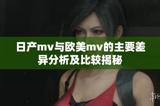 日产mv与欧美mv的主要差异分析及比较揭秘
