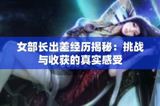 女部长出差经历揭秘：挑战与收获的真实感受