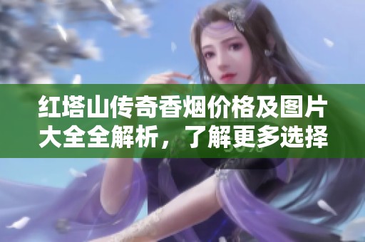红塔山传奇香烟价格及图片大全全解析，了解更多选择信息