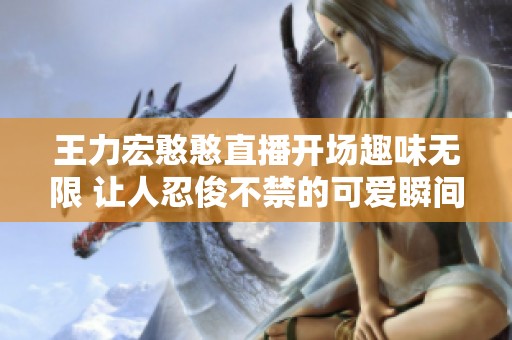 王力宏憨憨直播开场趣味无限 让人忍俊不禁的可爱瞬间