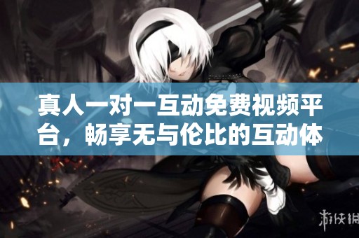 真人一对一互动免费视频平台，畅享无与伦比的互动体验