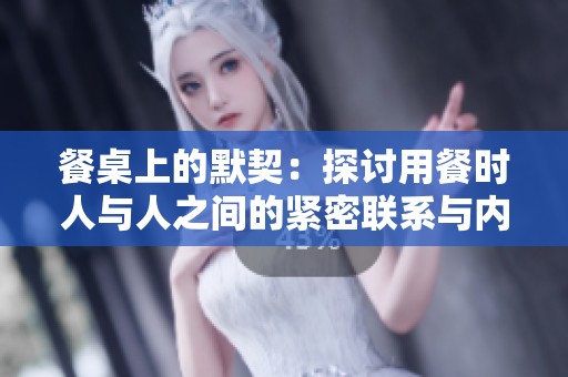 餐桌上的默契：探讨用餐时人与人之间的紧密联系与内涵