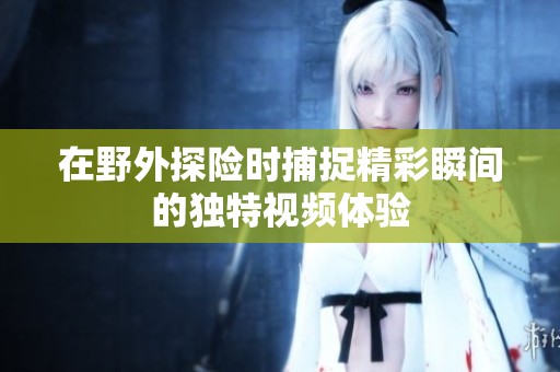 在野外探险时捕捉精彩瞬间的独特视频体验