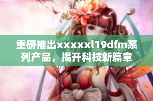 重磅推出xxxxxl19dfm系列产品，揭开科技新篇章