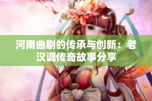 河南曲剧的传承与创新：老汉调传奇故事分享