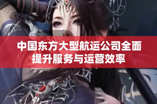 中国东方大型航运公司全面提升服务与运营效率