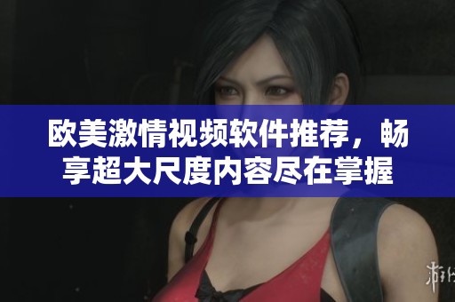 欧美激情视频软件推荐，畅享超大尺度内容尽在掌握