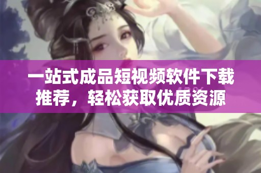 一站式成品短视频软件下载推荐，轻松获取优质资源