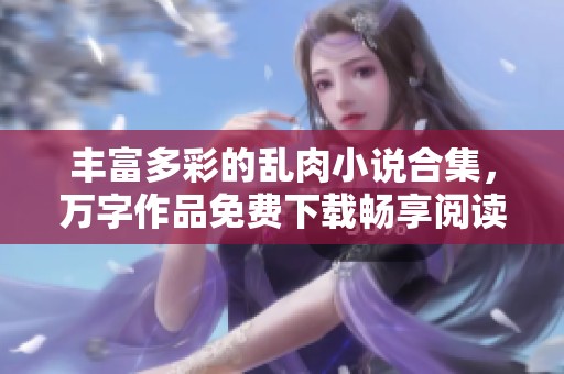 丰富多彩的乱肉小说合集，万字作品免费下载畅享阅读乐趣
