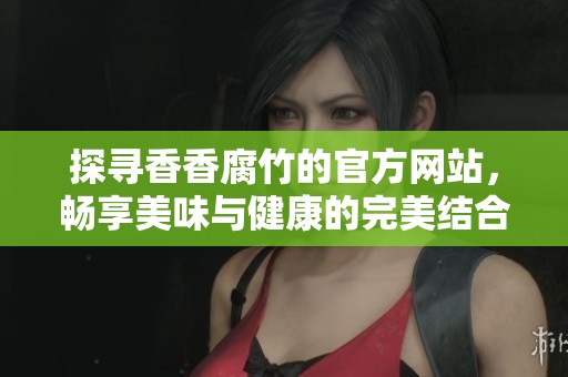 探寻香香腐竹的官方网站，畅享美味与健康的完美结合