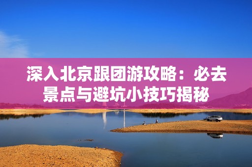 深入北京跟团游攻略：必去景点与避坑小技巧揭秘