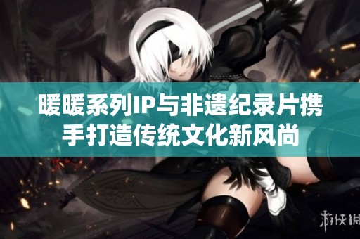 暖暖系列IP与非遗纪录片携手打造传统文化新风尚