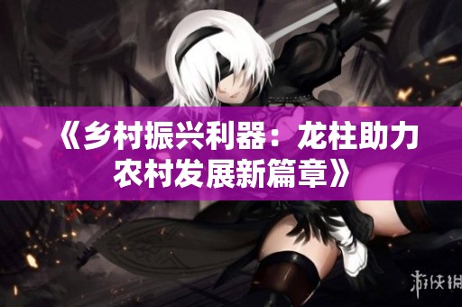 《乡村振兴利器：龙柱助力农村发展新篇章》