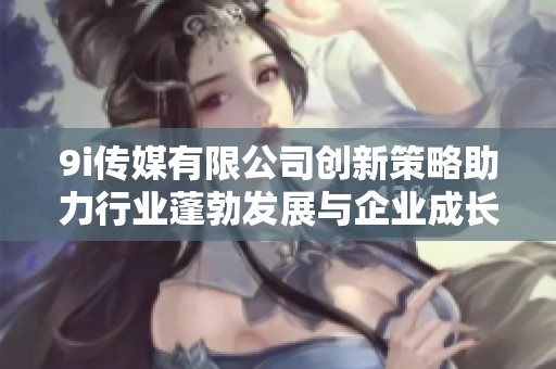 9i传媒有限公司创新策略助力行业蓬勃发展与企业成长