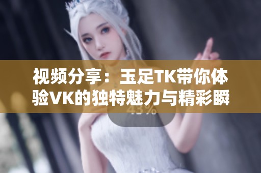 视频分享：玉足TK带你体验VK的独特魅力与精彩瞬间