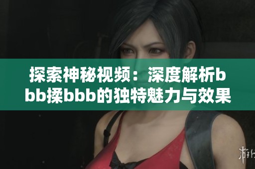 探索神秘视频：深度解析bbb揉bbb的独特魅力与效果