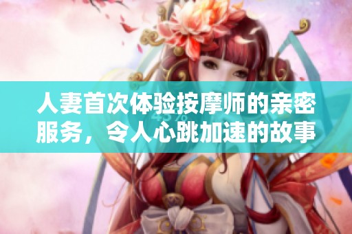 人妻首次体验按摩师的亲密服务，令人心跳加速的故事