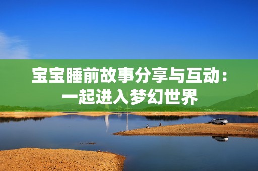 宝宝睡前故事分享与互动：一起进入梦幻世界