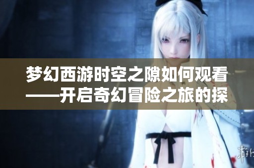 梦幻西游时空之隙如何观看——开启奇幻冒险之旅的探索之路