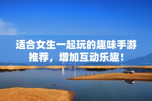 适合女生一起玩的趣味手游推荐，增加互动乐趣！