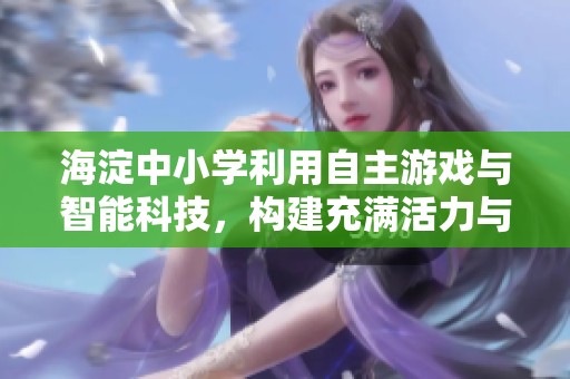 海淀中小学利用自主游戏与智能科技，构建充满活力与温情的育人环境