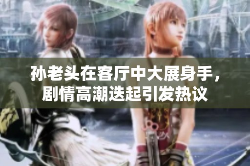 孙老头在客厅中大展身手，剧情高潮迭起引发热议