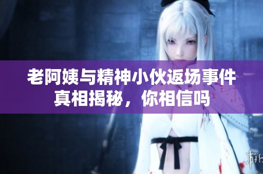老阿姨与精神小伙返场事件真相揭秘，你相信吗