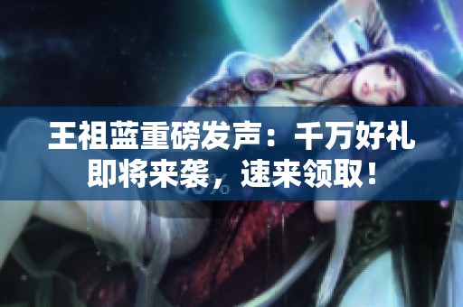 王祖蓝重磅发声：千万好礼即将来袭，速来领取！