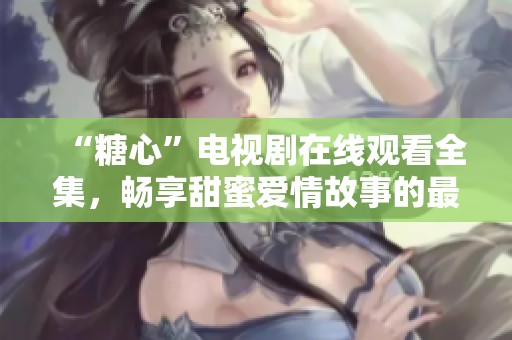 “糖心”电视剧在线观看全集，畅享甜蜜爱情故事的最佳选择