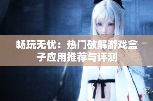 畅玩无忧：热门破解游戏盒子应用推荐与评测
