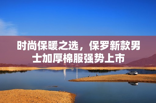 时尚保暖之选，保罗新款男士加厚棉服强势上市