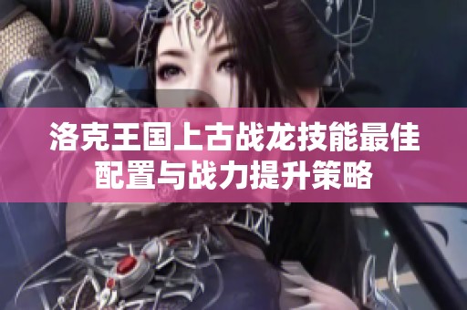 洛克王国上古战龙技能最佳配置与战力提升策略
