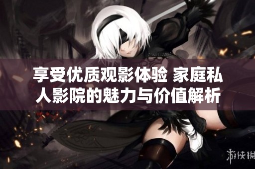 享受优质观影体验 家庭私人影院的魅力与价值解析
