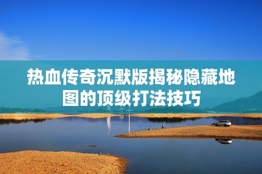 热血传奇沉默版揭秘隐藏地图的顶级打法技巧
