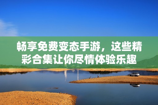 畅享免费变态手游，这些精彩合集让你尽情体验乐趣