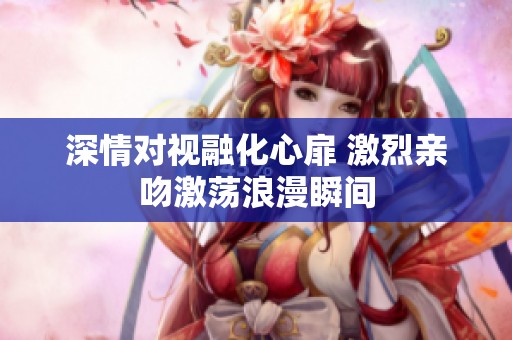 深情对视融化心扉 激烈亲吻激荡浪漫瞬间