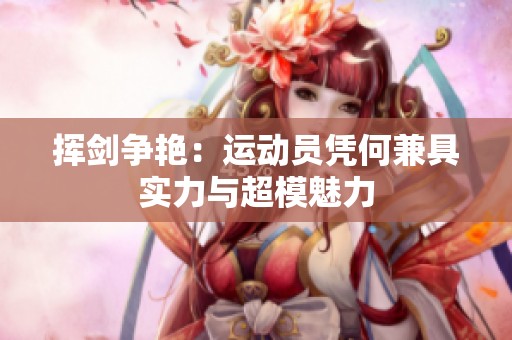 挥剑争艳：运动员凭何兼具实力与超模魅力