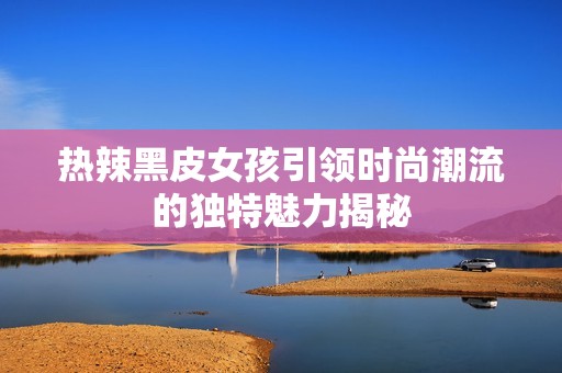 热辣黑皮女孩引领时尚潮流的独特魅力揭秘