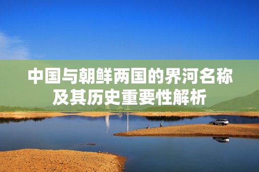 中国与朝鲜两国的界河名称及其历史重要性解析