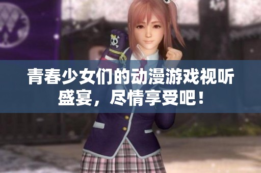 青春少女们的动漫游戏视听盛宴，尽情享受吧！