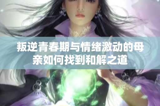 叛逆青春期与情绪激动的母亲如何找到和解之道