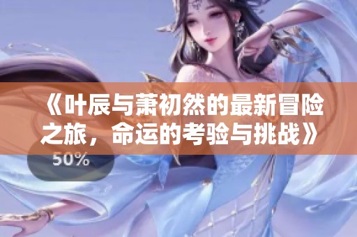 《叶辰与萧初然的最新冒险之旅，命运的考验与挑战》